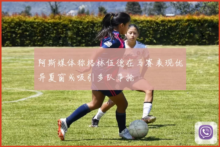 阿斯媒体称格林伍德在马赛表现优异夏窗或吸引多队争抢