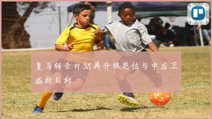 皇马转会计划再升级恩佐与中后卫成新目标
