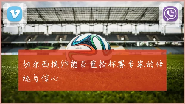 切尔西换帅能否重拾杯赛专家的传统与信心