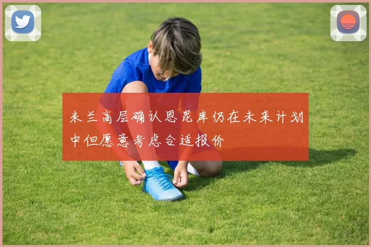 米兰高层确认恩昆库仍在未来计划中但愿意考虑合适报价