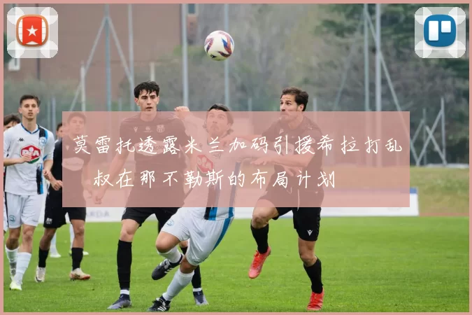 莫雷托透露米兰加码引援希拉打乱囧叔在那不勒斯的布局计划