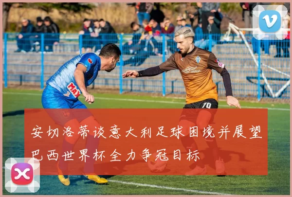 安切洛蒂谈意大利足球困境并展望巴西世界杯全力争冠目标
