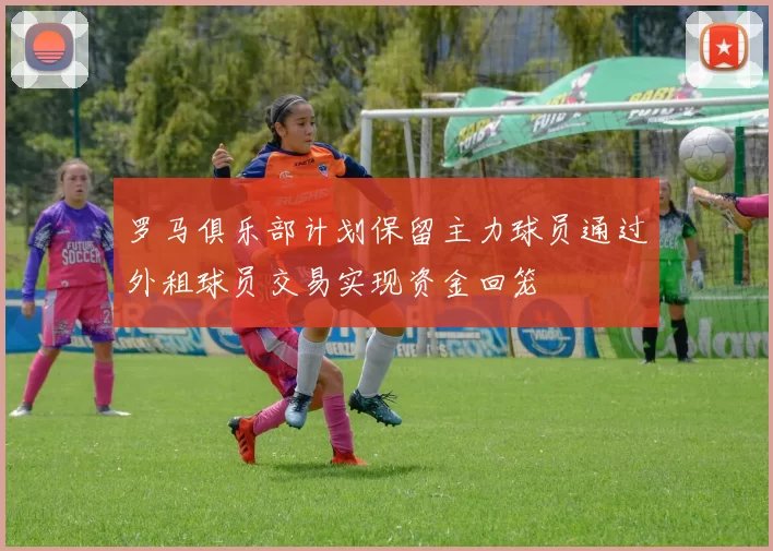 罗马俱乐部计划保留主力球员通过外租球员交易实现资金回笼