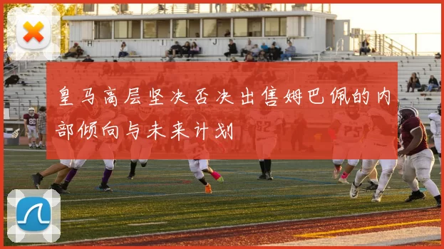 皇马高层坚决否决出售姆巴佩的内部倾向与未来计划