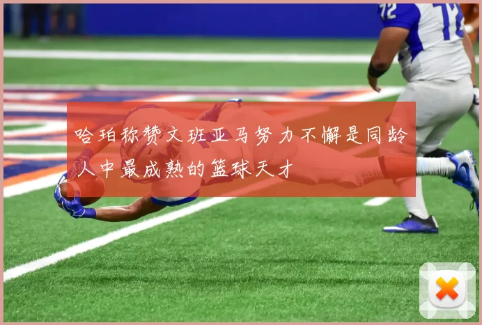 哈珀称赞文班亚马努力不懈是同龄人中最成熟的篮球天才