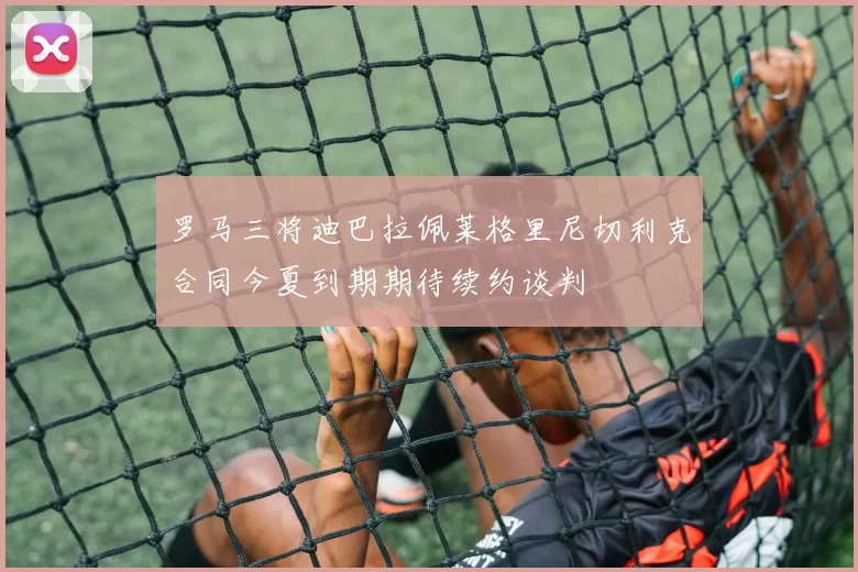罗马三将迪巴拉佩莱格里尼切利克合同今夏到期期待续约谈判