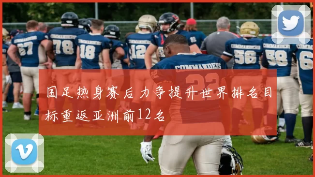 国足热身赛后力争提升世界排名目标重返亚洲前12名