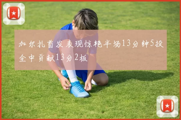 加尔扎首发表现惊艳半场13分钟5投全中贡献13分2板