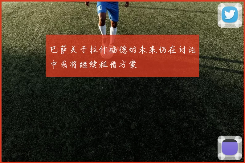 巴萨关于拉什福德的未来仍在讨论中或将继续租借方案