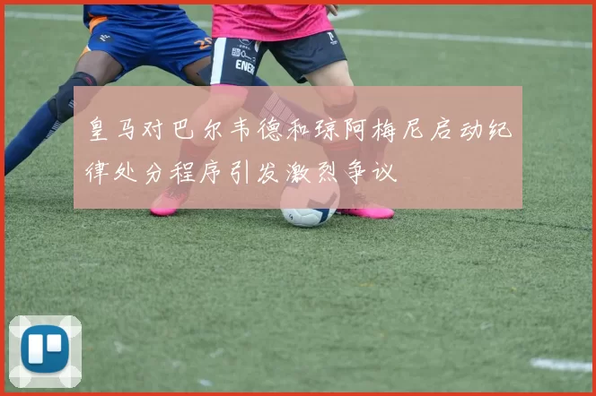 皇马对巴尔韦德和琼阿梅尼启动纪律处分程序引发激烈争议