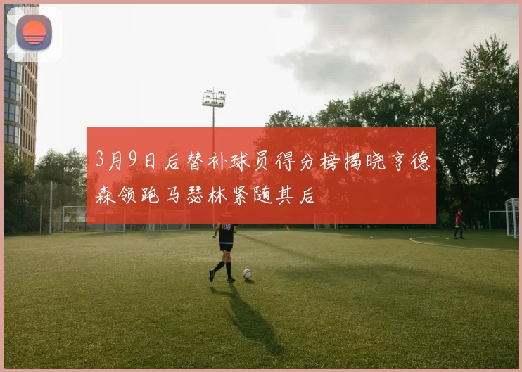 3月9日后替补球员得分榜揭晓亨德森领跑马瑟林紧随其后