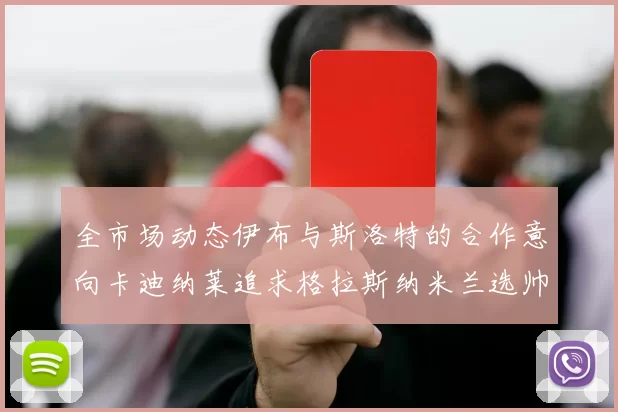 全市场动态伊布与斯洛特的合作意向卡迪纳莱追求格拉斯纳米兰选帅困境加剧
