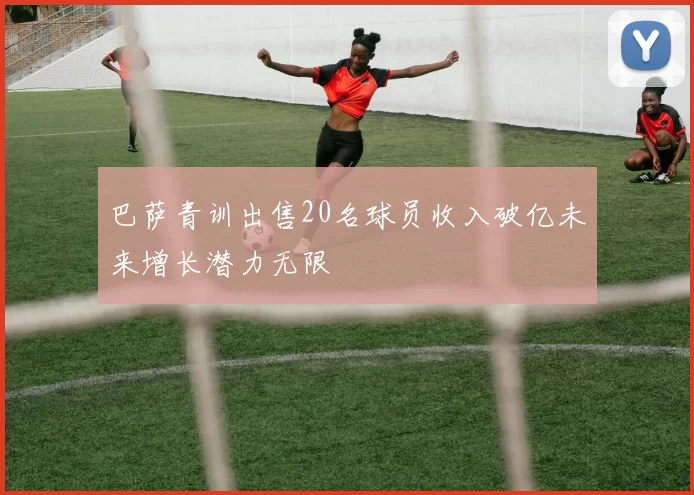 巴萨青训出售20名球员收入破亿未来增长潜力无限