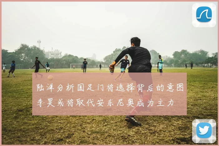 陆洋分析国足门将选择背后的意图李昊或将取代安东尼奥成为主力