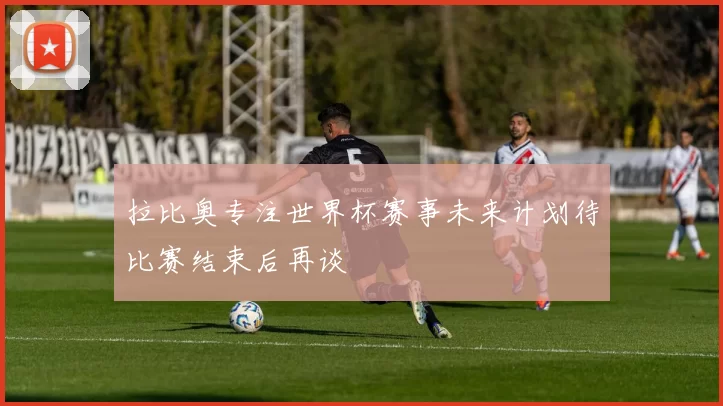 拉比奥专注世界杯赛事未来计划待比赛结束后再谈