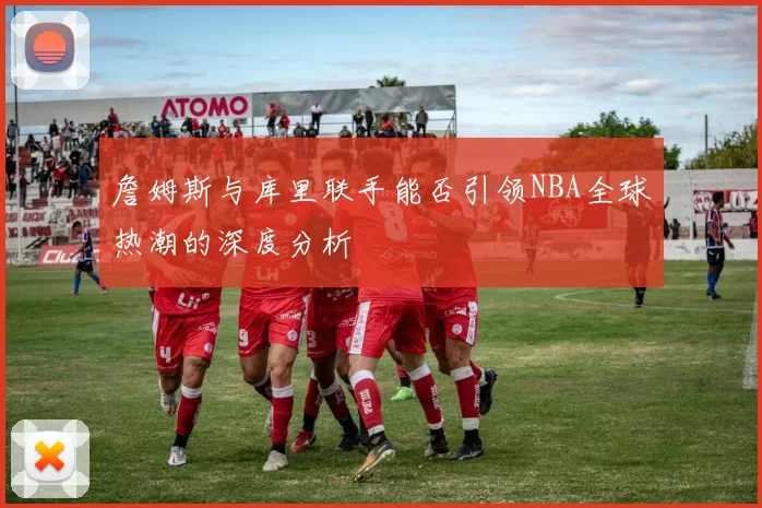 詹姆斯与库里联手能否引领NBA全球热潮的深度分析