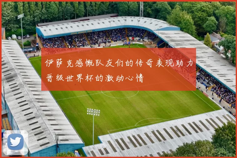 伊萨克感慨队友们的传奇表现助力晋级世界杯的激动心情