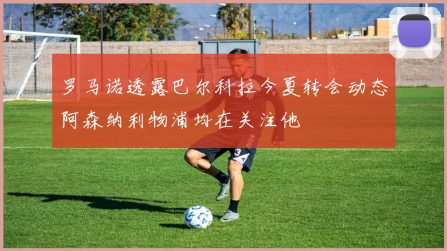 罗马诺透露巴尔科拉今夏转会动态阿森纳利物浦均在关注他